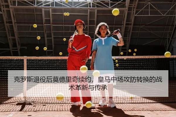 克罗斯退役后莫德里奇续约，皇马中场攻防转换的战术革新与传承